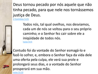 Deus tornou pecado por nós aquele que não
tinha pecado, para que nele nos tornássemos
justiça de Deus.
2 Coríntios 5:21
Todos nós, tal qual ovelhas, nos desviamos,
cada um de nós se voltou para o seu próprio
caminho; e o Senhor fez cair sobre ele a
iniqüidade de todos nós.
Isaías 53:6
Contudo foi da vontade do Senhor esmagá-lo e
fazê-lo sofrer, e, embora o Senhor faça da vida dele
uma oferta pela culpa, ele verá sua prole e
prolongará seus dias, e a vontade do Senhor
prosperará em sua mão.
Isaías 53:10
 