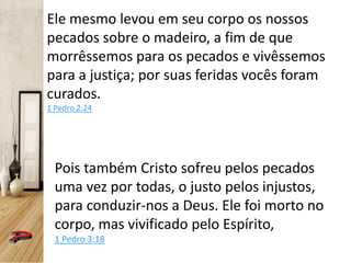Ele mesmo levou em seu corpo os nossos
pecados sobre o madeiro, a fim de que
morrêssemos para os pecados e vivêssemos
para a justiça; por suas feridas vocês foram
curados.
1 Pedro 2:24
Pois também Cristo sofreu pelos pecados
uma vez por todas, o justo pelos injustos,
para conduzir-nos a Deus. Ele foi morto no
corpo, mas vivificado pelo Espírito,
1 Pedro 3:18
 