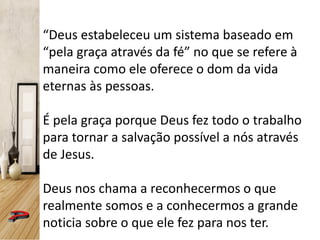 “Deus estabeleceu um sistema baseado em
“pela graça através da fé” no que se refere à
maneira como ele oferece o dom da vida
eternas às pessoas.
É pela graça porque Deus fez todo o trabalho
para tornar a salvação possível a nós através
de Jesus.
Deus nos chama a reconhecermos o que
realmente somos e a conhecermos a grande
noticia sobre o que ele fez para nos ter.
 