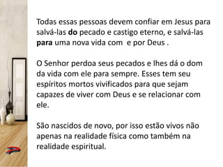 Todas essas pessoas devem confiar em Jesus para
salvá-las do pecado e castigo eterno, e salvá-las
para uma nova vida com e por Deus .
O Senhor perdoa seus pecados e lhes dá o dom
da vida com ele para sempre. Esses tem seu
espíritos mortos vivificados para que sejam
capazes de viver com Deus e se relacionar com
ele.
São nascidos de novo, por isso estão vivos não
apenas na realidade física como também na
realidade espiritual.
 