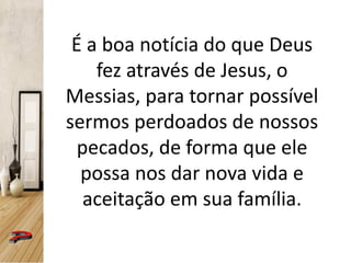 É a boa notícia do que Deus
fez através de Jesus, o
Messias, para tornar possível
sermos perdoados de nossos
pecados, de forma que ele
possa nos dar nova vida e
aceitação em sua família.
 