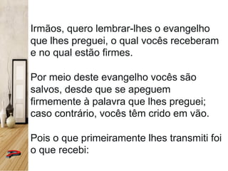 Irmãos, quero lembrar-lhes o evangelho
que lhes preguei, o qual vocês receberam
e no qual estão firmes.
Por meio deste evangelho vocês são
salvos, desde que se apeguem
firmemente à palavra que lhes preguei;
caso contrário, vocês têm crido em vão.
Pois o que primeiramente lhes transmiti foi
o que recebi:
 