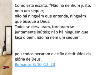Como está escrito: "Não há nenhum justo,
nem um sequer;
não há ninguém que entenda, ninguém
que busque a Deus.
Todos se desviaram, tornaram-se
juntamente inúteis; não há ninguém que
faça o bem, não há nem um sequer".
pois todos pecaram e estão destituídos da
glória de Deus,
Romanos 3: 10 -12, 23
 