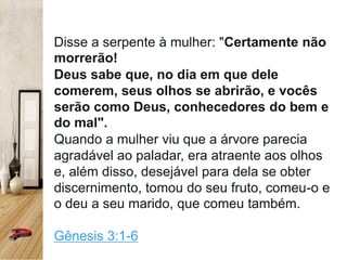 Disse a serpente à mulher: "Certamente não
morrerão!
Deus sabe que, no dia em que dele
comerem, seus olhos se abrirão, e vocês
serão como Deus, conhecedores do bem e
do mal".
Quando a mulher viu que a árvore parecia
agradável ao paladar, era atraente aos olhos
e, além disso, desejável para dela se obter
discernimento, tomou do seu fruto, comeu-o e
o deu a seu marido, que comeu também.
Gênesis 3:1-6
 