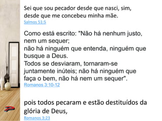 Sei que sou pecador desde que nasci, sim,
desde que me concebeu minha mãe.
Salmos 51:5
Como está escrito: "Não há nenhum justo,
nem um sequer;
não há ninguém que entenda, ninguém que
busque a Deus.
Todos se desviaram, tornaram-se
juntamente inúteis; não há ninguém que
faça o bem, não há nem um sequer".
Romanos 3:10-12
pois todos pecaram e estão destituídos da
glória de Deus,
Romanos 3:23
 
