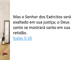 Mas o Senhor dos Exércitos será
exaltado em sua justiça; o Deus
santo se mostrará santo em sua
retidão.
Isaías 5:16
 