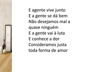 E agente vive junto
E a gente se dá bem
Não desejamos mal a
quase ninguém
E a gente vai à luta
E conhece a dor
Consideramos justa
toda forma de amor
 