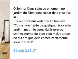 O Senhor Deus colocou o homem no
jardim do Éden para cuidar dele e cultivá-
lo.
E o Senhor Deus ordenou ao homem:
"Coma livremente de qualquer árvore do
jardim, mas não coma da árvore do
conhecimento do bem e do mal, porque
no dia em que dela comer, certamente
você morrerá".
Gênesis 2:15-17
 