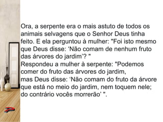 Ora, a serpente era o mais astuto de todos os
animais selvagens que o Senhor Deus tinha
feito. E ela perguntou à mulher: "Foi isto mesmo
que Deus disse: ‘Não comam de nenhum fruto
das árvores do jardim’? "
Respondeu a mulher à serpente: "Podemos
comer do fruto das árvores do jardim,
mas Deus disse: ‘Não comam do fruto da árvore
que está no meio do jardim, nem toquem nele;
do contrário vocês morrerão’ ".
 
