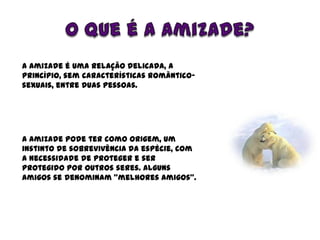 O que é a amizade?<br />A amizade é uma relação delicada, a princípio, sem características romântico-sexuais, entre duas p...