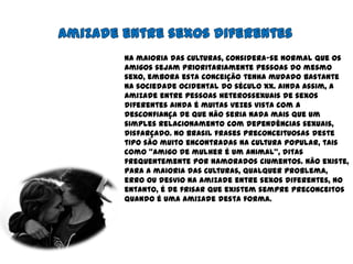 Amizade entre sexos diferentesNa maioria das culturas, considera-se normal que os amigos sejam prioritariamente pessoas do mesmo sexo, embora esta conceiçãotenha mudado bastante na sociedade ocidental do século XX. Ainda assim, a amizade entre pessoas heterossexuais de sexos diferentes ainda é muitas vezes vista com a desconfiança de que não seria nada mais que um simples relacionamento com dependências sexuais, disfarçado. No Brasil frases preconceituosas deste tipo são muito encontradas na cultura popular, tais como "amigo de mulher é um animal", ditas frequentemente por namorados ciumentos. Não existe, para a maioria das culturas, qualquer problema, erro ou desvio na amizade entre sexos diferentes, no entanto, é de frisar que existem sempre preconceitos quando é uma amizade desta forma.