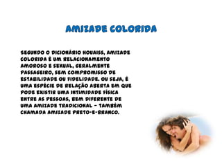 Amizade coloridaSegundo o dicionário Houaiss, amizade colorida é um relacionamento amoroso e sexual, geralmente passageiro, sem compromisso de estabilidade ou fidelidade. Ou seja, é uma espécie de relação aberta em que pode existir uma intimidade física entre as pessoas, bem diferente de uma amizade tradicional — também chamada amizade preto-e-branco.