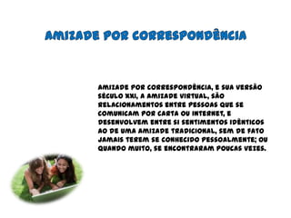 Amizade por correspondênciaAmizade por correspondência, e sua versão século XXI, a amizade virtual, são relacionamentos entre pessoas que se comunicam por carta ou internet, e desenvolvem entre si sentimentos idênticos ao de uma amizade tradicional, sem de fato jamais terem se conhecido pessoalmente; ou quando muito, se encontraram poucas vezes.