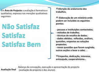 Balanço da concepção, execução e apresentação do projecto
(avaliação do projecto e dos alunos).
Em Área de Projecto a avaliação é formativa e
qualitativa, expressa nas menções qualitativas
seguintes:
Aferição do andamento dos
trabalhos.
 Elaboração de um relatório onde
podem ser incluídos os seguintes
pontos:
- pessoas e instituições contactadas;
- métodos de trabalho;
- técnicas de recolha de dados;
- dados obtidos; reflexões, análises,
questões, respostas ou soluções
propostas;
- novas questões que foram surgindo;
outras acções a levar a cabo; ...
Empenho, dedicação, interesse,
entreajuda, cooperativismo…
Avaliação final
 