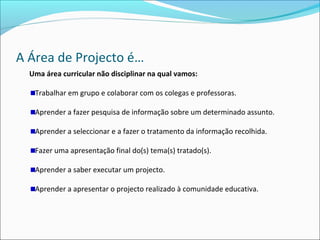A Área de Projecto é…
Uma área curricular não disciplinar na qual vamos:
Trabalhar em grupo e colaborar com os colegas e professoras.
Aprender a fazer pesquisa de informação sobre um determinado assunto.
Aprender a seleccionar e a fazer o tratamento da informação recolhida.
Fazer uma apresentação final do(s) tema(s) tratado(s).
Aprender a saber executar um projecto.
Aprender a apresentar o projecto realizado à comunidade educativa.
 