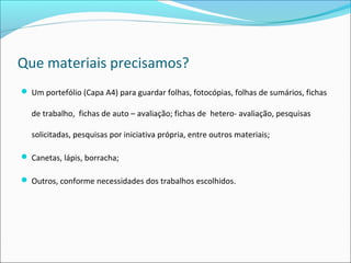 Que materiais precisamos?
 Um portefólio (Capa A4) para guardar folhas, fotocópias, folhas de sumários, fichas
de trabalho, fichas de auto – avaliação; fichas de hetero- avaliação, pesquisas
solicitadas, pesquisas por iniciativa própria, entre outros materiais;
 Canetas, lápis, borracha;
 Outros, conforme necessidades dos trabalhos escolhidos.
 