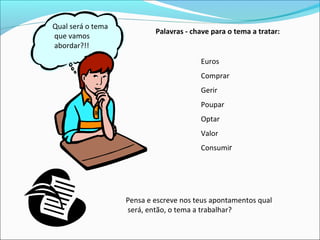 Qual será o tema
que vamos
abordar?!!
Palavras - chave para o tema a tratar:
Euros
Comprar
Gerir
Poupar
Optar
Valor
Consumir
Pensa e escreve nos teus apontamentos qual
será, então, o tema a trabalhar?
 