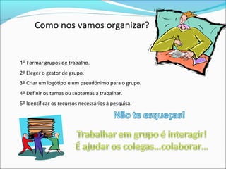 Como nos vamos organizar?
1º Formar grupos de trabalho.
2º Eleger o gestor de grupo.
3º Criar um logótipo e um pseudónimo para o grupo.
4º Definir os temas ou subtemas a trabalhar.
5º Identificar os recursos necessários à pesquisa.
 