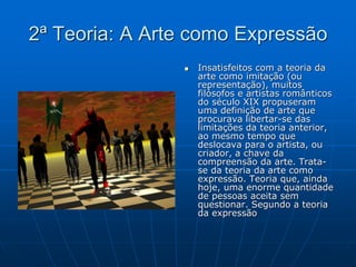 2ª Teoria: A Arte como Expressão
 Insatisfeitos com a teoria da
arte como imitação (ou
representação), muitos
filósofos e artistas românticos
do século XIX propuseram
uma definição de arte que
procurava libertar-se das
limitações da teoria anterior,
ao mesmo tempo que
deslocava para o artista, ou
criador, a chave da
compreensão da arte. Trata-
se da teoria da arte como
expressão. Teoria que, ainda
hoje, uma enorme quantidade
de pessoas aceita sem
questionar. Segundo a teoria
da expressão
 