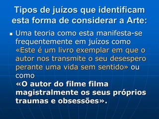 Tipos de juízos que identificam
esta forma de considerar a Arte:
 Uma teoria como esta manifesta-se
frequentemente em juízos como
«Este é um livro exemplar em que o
autor nos transmite o seu desespero
perante uma vida sem sentido» ou
como
«O autor do filme filma
magistralmente os seus próprios
traumas e obsessões».
 