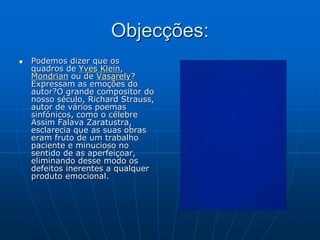 Objecções:
 Podemos dizer que os
quadros de Yves Klein,
Mondrian ou de Vasarely?
Expressam as emoções do
autor?O grande compositor do
nosso século, Richard Strauss,
autor de vários poemas
sinfónicos, como o célebre
Assim Falava Zaratustra,
esclarecia que as suas obras
eram fruto de um trabalho
paciente e minucioso no
sentido de as aperfeiçoar,
eliminando desse modo os
defeitos inerentes a qualquer
produto emocional.
 