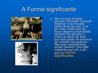 A Forma significante
 Mas se essa emoção
peculiar chamada «emoção
estética» é provocada
pelas obras de arte, e só
por elas, então tem de
haver alguma propriedade
também ela peculiar a
todas as obras de arte,
que seja capaz de provocar
tal emoção nas pessoas.
Mas essa característica
existe mesmo? Clive Bell
responde que sim e diz
que é a forma
significante.
 
