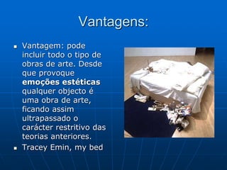 Vantagens:
 Vantagem: pode
incluir todo o tipo de
obras de arte. Desde
que provoque
emoções estéticas
qualquer objecto é
uma obra de arte,
ficando assim
ultrapassado o
carácter restritivo das
teorias anteriores.
 Tracey Emin, my bed
 