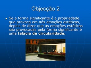 Objecção 2
 Se a forma significante é a propriedade
que provoca em nós emoções estéticas,
depois de dizer que as emoções estéticas
são provocadas pela forma significante é
uma falácia de circularidade.
 