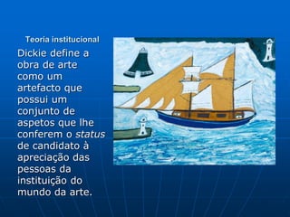 Teoria institucional
Dickie define a
obra de arte
como um
artefacto que
possui um
conjunto de
aspetos que lhe
conferem o status
de candidato à
apreciação das
pessoas da
instituição do
mundo da arte.
 