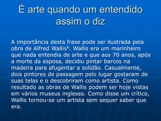 É arte quando um entendido
assim o diz
A importância desta frase pode ser ilustrada pela
obra de Alfred Wallis8. Wallis era um marinheiro
que nada entendia de arte e que aos 70 anos, após
a morte da esposa, decidiu pintar barcos na
madeira para afugentar a solidão. Casualmente,
dois pintores de passagem pelo lugar gostaram de
suas telas e o descobriram como artista. Como
resultado as obras de Wallis podem ser hoje vistas
em vários museus ingleses. Como disse um crítico,
Wallis tornou-se um artista sem sequer saber que
era.
 