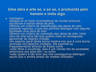Uma obra é arte se, e só se, é produzida pelo
homem e imita algo.
 Vantagens
Adequa-se ao facto incontestável de muitas pinturas,
esculturas e outras obras de arte.
Oferece um critério de classificação das obras de arte
bastante rigoroso, o que nos permite distinguir com alguma
facilidade uma obra de arte.
Oferece um critério de valoração das obras de arte .Uma
obra de arte seria tão boa quanto mais se conseguisse
aproximar do objecto imitado.
Um aspecto geral desta teoria mostra-nos que é uma teoria
centrada nos objectos imitados. Ela exprime-se
frequentemente através de frases como
«este filme é excelente, pois é um retrato fiel da sociedade
americana nos anos 60», ou como
«este quadro é tão bom que mal conseguimos distinguir
aquilo que o artista pintou do modelo utilizado».
 