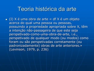 Teoria histórica da arte
 (I) X é uma obra de arte = df X é um objeto
acerca do qual uma pessoa ou pessoas,
possuindo a propriedade apropriada sobre X, têm
a intenção não-passageira de que este seja
perspetivado-como-uma-obra-de-arte, i.e.,
perspetivado de qualquer modo (ou modos) como
foram ou são perspetivadas corretamente (ou
padronizadamente) obras de arte anteriores.»
(Levinson, 1979, p. 236)
 