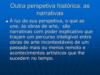 Outra perspetiva histórica: as
narrativas
 À luz da sua perspetiva, o que as
une, às obras de arte, são
narrativas com poder explicativo que
traçam um percurso inteligível entre
obras de arte incontestáveis de um
passado mais ou menos remoto e
acontecimentos artísticos que lhe
sucedem no tempo.
 