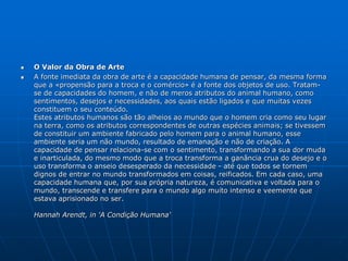  O Valor da Obra de Arte
 A fonte imediata da obra de arte é a capacidade humana de pensar, da mesma forma
que a «propensão para a troca e o comércio» é a fonte dos objetos de uso. Tratam-
se de capacidades do homem, e não de meros atributos do animal humano, como
sentimentos, desejos e necessidades, aos quais estão ligados e que muitas vezes
constituem o seu conteúdo.
Estes atributos humanos são tão alheios ao mundo que o homem cria como seu lugar
na terra, como os atributos correspondentes de outras espécies animais; se tivessem
de constituir um ambiente fabricado pelo homem para o animal humano, esse
ambiente seria um não mundo, resultado de emanação e não de criação. A
capacidade de pensar relaciona-se com o sentimento, transformando a sua dor muda
e inarticulada, do mesmo modo que a troca transforma a ganância crua do desejo e o
uso transforma o anseio desesperado da necessidade - até que todos se tornem
dignos de entrar no mundo transformados em coisas, reificados. Em cada caso, uma
capacidade humana que, por sua própria natureza, é comunicativa e voltada para o
mundo, transcende e transfere para o mundo algo muito intenso e veemente que
estava aprisionado no ser.
Hannah Arendt, in 'A Condição Humana'
 