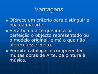 Vantagens
 Oferece um critério para distinguir a
boa da má arte.
 Será boa a arte que imita na
perfeição o objecto representado ou
o modelo original, e má a que não
oferece esse efeito.
 Permite catalogar e compreender
muitas obras de Arte, da pintura à
música.
 