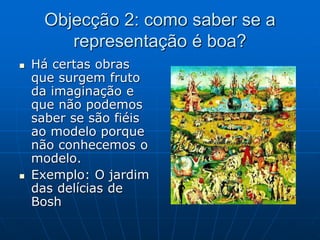 Objecção 2: como saber se a
representação é boa?
 Há certas obras
que surgem fruto
da imaginação e
que não podemos
saber se são fiéis
ao modelo porque
não conhecemos o
modelo.
 Exemplo: O jardim
das delícias de
Bosh
 