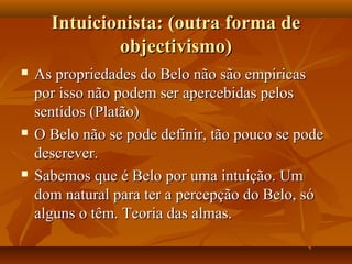 Intuicionista: (outra forma deIntuicionista: (outra forma de
objectivismo)objectivismo)
 As propriedades do Belo não são empíricasAs propriedades do Belo não são empíricas
por isso não podem ser apercebidas pelospor isso não podem ser apercebidas pelos
sentidos (Platão)sentidos (Platão)
 O Belo não se pode definir, tão pouco se podeO Belo não se pode definir, tão pouco se pode
descrever.descrever.
 Sabemos que é Belo por uma intuição. UmSabemos que é Belo por uma intuição. Um
dom natural para ter a percepção do Belo, sódom natural para ter a percepção do Belo, só
alguns o têm. Teoria das almas.alguns o têm. Teoria das almas.
 