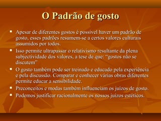 O Padrão de gostoO Padrão de gosto
 Apesar de diferentes gostos é possível haver um padrão deApesar de diferentes gostos é possível haver um padrão de
gosto, esses padrões resumem-se a certos valores culturaisgosto, esses padrões resumem-se a certos valores culturais
assumidos por todos.assumidos por todos.
 Isso permite ultrapassar o relativismo resultante da plenaIsso permite ultrapassar o relativismo resultante da plena
subjectividade dos valores, a tese de que: “gostos não sesubjectividade dos valores, a tese de que: “gostos não se
discutem”discutem”
 O gosto também pode ser treinado e educado pela experiênciaO gosto também pode ser treinado e educado pela experiência
e pela discussão. Comparar e conhecer várias obras diferentese pela discussão. Comparar e conhecer várias obras diferentes
permite educar a sensibilidade.permite educar a sensibilidade.
 Preconceitos e modas também influenciam os juízos de gosto.Preconceitos e modas também influenciam os juízos de gosto.
 Podemos justificar racionalmente os nossos juízos estéticos.Podemos justificar racionalmente os nossos juízos estéticos.
 
