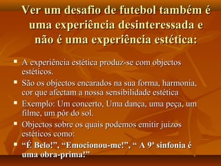 Ver um desafio de futebol também éVer um desafio de futebol também é
uma experiência desinteressada euma experiência desinteressada e
não é uma experiência estética:não é uma experiência estética:
 A experiência estética produz-se com objectosA experiência estética produz-se com objectos
estéticos.estéticos.
 São os objectos encarados na sua forma, harmonia,São os objectos encarados na sua forma, harmonia,
cor que afectam a nossa sensibilidade estéticacor que afectam a nossa sensibilidade estética
 Exemplo: Um concerto, Uma dança, uma peça, umExemplo: Um concerto, Uma dança, uma peça, um
filme, um pôr do sol.filme, um pôr do sol.
 Objectos sobre os quais podemos emitir juízosObjectos sobre os quais podemos emitir juízos
estéticos como:estéticos como:
 ““É Belo!”, “Emocionou-me!”, “ A 9ª sinfonia éÉ Belo!”, “Emocionou-me!”, “ A 9ª sinfonia é
uma obra-prima!”uma obra-prima!”
 
