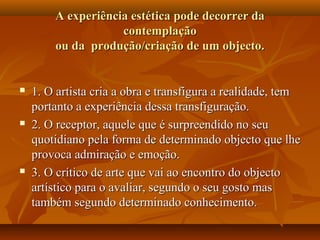 A experiência estética pode decorrer daA experiência estética pode decorrer da
contemplaçãocontemplação
ou da produção/criação de um objecto.ou da produção/criação de um objecto.
 1. O artista cria a obra e transfigura a realidade, tem1. O artista cria a obra e transfigura a realidade, tem
portanto a experiência dessa transfiguração.portanto a experiência dessa transfiguração.
 2. O receptor, aquele que é surpreendido no seu2. O receptor, aquele que é surpreendido no seu
quotidiano pela forma de determinado objecto que lhequotidiano pela forma de determinado objecto que lhe
provoca admiração e emoção.provoca admiração e emoção.
 3. O crítico de arte que vai ao encontro do objecto3. O crítico de arte que vai ao encontro do objecto
artístico para o avaliar, segundo o seu gosto masartístico para o avaliar, segundo o seu gosto mas
também segundo determinado conhecimento.também segundo determinado conhecimento.
 