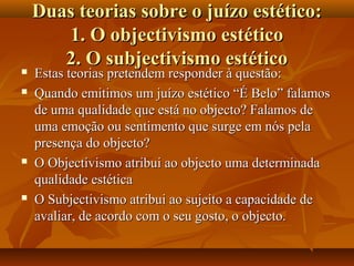 Duas teorias sobre o juízo estético:Duas teorias sobre o juízo estético:
1. O objectivismo estético1. O objectivismo estético
2. O subjectivismo estético2. O subjectivismo estético
 Estas teorias pretendem responder à questão:Estas teorias pretendem responder à questão:
 Quando emitimos um juízo estético “É Belo” falamosQuando emitimos um juízo estético “É Belo” falamos
de uma qualidade que está no objecto? Falamos dede uma qualidade que está no objecto? Falamos de
uma emoção ou sentimento que surge em nós pelauma emoção ou sentimento que surge em nós pela
presença do objecto?presença do objecto?
 O Objectivismo atribui ao objecto uma determinadaO Objectivismo atribui ao objecto uma determinada
qualidade estéticaqualidade estética
 O Subjectivismo atribui ao sujeito a capacidade deO Subjectivismo atribui ao sujeito a capacidade de
avaliar, de acordo com o seu gosto, o objecto.avaliar, de acordo com o seu gosto, o objecto.
 