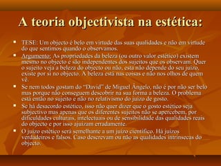 A teoria objectivista na estética:A teoria objectivista na estética:
 TESE: Um objecto é belo em virtude das suas qualidades e não em virtudeTESE: Um objecto é belo em virtude das suas qualidades e não em virtude
do que sentimos quando o observamos.do que sentimos quando o observamos.
 Argumento:Argumento: As propriedades da beleza (ou outro valor estético) existemAs propriedades da beleza (ou outro valor estético) existem
mesmo no objecto e são independentes dos sujeitos que os observam. Quermesmo no objecto e são independentes dos sujeitos que os observam. Quer
o sujeito veja a beleza do objecto ou não, esta não depende do seu juízo,o sujeito veja a beleza do objecto ou não, esta não depende do seu juízo,
existe por si no objecto. A beleza está nas coisas e não nos olhos de quemexiste por si no objecto. A beleza está nas coisas e não nos olhos de quem
vê.vê.
 Se nem todos gostam do “David” de Miguel Ângelo, não é por não ser beloSe nem todos gostam do “David” de Miguel Ângelo, não é por não ser belo
mas porque não conseguem descobrir na sua forma a beleza. O problemamas porque não conseguem descobrir na sua forma a beleza. O problema
está então no sujeito e não no relativismo do juízo de gosto.está então no sujeito e não no relativismo do juízo de gosto.
 Se há desacordo estético, isso não quer dizer que o gosto estético sejaSe há desacordo estético, isso não quer dizer que o gosto estético seja
subjectivo mas apenas que os diferentes sujeitos não se apercebem, porsubjectivo mas apenas que os diferentes sujeitos não se apercebem, por
dificuldades culturais, intelectuais ou de sensibilidade das qualidades reaisdificuldades culturais, intelectuais ou de sensibilidade das qualidades reais
do objecto e por isso ajuízam erradamente.do objecto e por isso ajuízam erradamente.
 O juízo estético será semelhante a um juízo científico. Há juízosO juízo estético será semelhante a um juízo científico. Há juízos
verdadeiros e falsos. Caso descrevam ou não as qualidades intrínsecas doverdadeiros e falsos. Caso descrevam ou não as qualidades intrínsecas do
objecto.objecto.
 