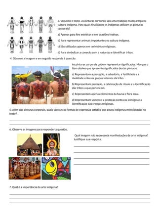 3. Segundo o texto, as pinturas corporais são uma tradição muito antiga na
cultura indígena. Para quais finalidades os indígenas utilizam as pinturas
corporais?
a) Apenas para fins estéticos e em ocasiões festivas.
b) Para representar animais importantes na cultura indígena.
c) São utilizadas apenas em cerimônias religiosas.
d) Para simbolizar a conexão com a natureza e identificar tribos.
4. Observe a imagem e em seguida responda à questão.
As pinturas corporais podem representar significados. Marque o
item abaixo que apresente significados destas pinturas.
a) Representam a proteção, a sabedoria, a fertilidade e a
rivalidade entre os grupos internos da tribo.
b) Representam proteção, a celebração de rituais e a identificação
das tribos a que pertencem.
c) Representam apenas elementos da fauna e flora local.
d) Representam somente a proteção contra os inimigos e a
identificação das crenças religiosas.
5. Além das pinturas corporais, quais são outras formas de expressão artística dos povos indígenas mencionadas no
texto?
_________________________________________________________________________________________________
_________________________________________________________________________________________________
6. Observe as imagens para responder à questão.
Qual imagem não representa manifestações de arte indígena?
Justifique sua resposta.
____________________________________________________
____________________________________________________
____________________________________________________
____________________________________________________
7. Qual é a importância da arte indígena?
_________________________________________________________________________________________________
_________________________________________________________________________________________________
_________________________________________________________________________________________________
 