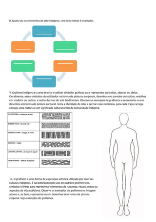 8. Quais são os elementos da arte indígena, cite pelo menos 6 exemplos.
9. Grafismo indígena é a arte de criar e utilizar símbolos gráficos para representar conceitos, objetos ou ideias.
Geralmente, esses símbolos são utilizados na forma de pinturas corporais, desenhos em paredes ou tecidos, entalhes
em madeira ou pedras, e outras formas de arte tradicionais. Observe os exemplos de grafismos e represente-os em
desenhos em forma de pintura corporal. Sinta a liberdade de criar e recriar esses símbolos, pois cada traço carrega
consigo uma história e um significado cultural único da comunidade indígena.
10. O grafismo é uma forma de expressão artística utilizada por diversas
culturas indígenas. É caracterizado pelo uso de padrões geométricos,
símbolos e linhas para representar elementos da natureza, rituais, mitos ou
aspectos da vida cotidiana. Observe os exemplos de grafismos na imagem
abaixo e, ao lado, represente-os em desenhos bem forma de pintura
corporal. Veja exemplos de grafismos.
 