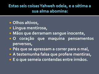  Olhos altivos,
 Língua mentirosa,
 Mãos que derramam sangue inocente,
 O coração que maquina pensamentos
perversos,
 Pés que se apressam a correr para o mal,
 A testemunha falsa que profere mentiras,
 E o que semeia contendas entre irmãos.
 