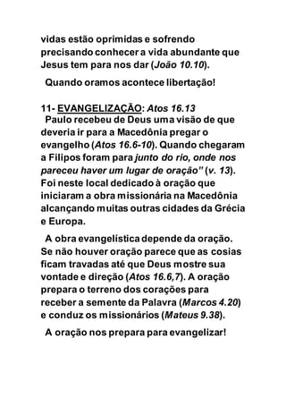 vidas estão oprimidas e sofrendo
precisando conhecer a vida abundante que
Jesus tem para nos dar (João 10.10).
Quando oramos acontece libertação!
11- EVANGELIZAÇÃO: Atos 16.13
Paulo recebeu de Deus uma visão de que
deveria ir para a Macedônia pregar o
evangelho (Atos 16.6-10). Quando chegaram
a Filipos foram para junto do rio, onde nos
pareceu haver um lugar de oração” (v. 13).
Foi neste local dedicado à oração que
iniciaram a obra missionária na Macedônia
alcançando muitas outras cidades da Grécia
e Europa.
A obra evangelística depende da oração.
Se não houver oração parece que as cosias
ficam travadas até que Deus mostre sua
vontade e direção (Atos 16.6,7). A oração
prepara o terreno dos corações para
receber a semente da Palavra (Marcos 4.20)
e conduz os missionários (Mateus 9.38).
A oração nos prepara para evangelizar!
 