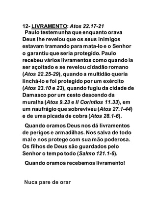 12- LIVRAMENTO: Atos 22.17-21
Paulo testemunha que enquanto orava
Deus lhe revelou que os seus inimigos
estavam tramando para mata-lo e o Senhor
o garantiu que seria protegido. Paulo
recebeu vários livramentos como quando ia
ser açoitado e se revelou cidadão romano
(Atos 22.25-29), quando a multidão queria
linchá-lo e foi protegido por um exército
(Atos 23.10 e 23), quando fugiu da cidade de
Damasco por um cesto descendo da
muralha (Atos 9.23 e II Coríntios 11.33), em
um naufrágio que sobreviveu (Atos 27.1-44)
e de uma picada de cobra (Atos 28.1-6).
Quando oramos Deus nos dá livramentos
de perigos e armadilhas. Nos salva de todo
mal e nos protege com sua mão poderosa.
Os filhos de Deus são guardados pelo
Senhor o tempo todo (Salmo 121.1-6).
Quando oramos recebemos livramento!
Nuca pare de orar
 