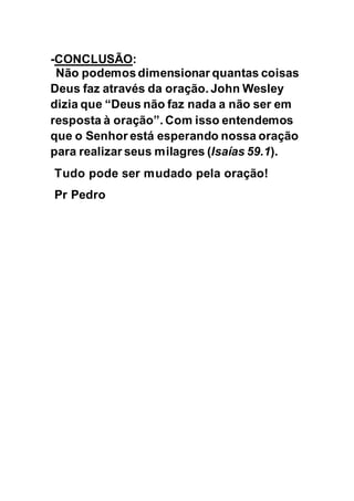 -CONCLUSÃO:
Não podemos dimensionar quantas coisas
Deus faz através da oração. John Wesley
dizia que “Deus não faz nada a não ser em
resposta à oração”. Com isso entendemos
que o Senhor está esperando nossa oração
para realizar seus milagres (Isaías 59.1).
Tudo pode ser mudado pela oração!
Pr Pedro
 