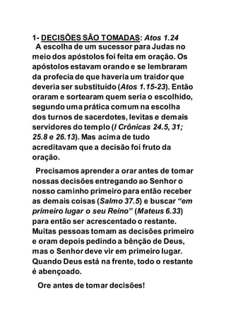 1- DECISÕES SÃO TOMADAS: Atos 1.24
A escolha de um sucessor para Judas no
meio dos apóstolos foi feita em oração. Os
apóstolos estavam orando e se lembraram
da profecia de que haveria um traidor que
deveria ser substituído (Atos 1.15-23). Então
oraram e sortearam quem seria o escolhido,
segundo umaprática comum na escolha
dos turnos de sacerdotes, levitas e demais
servidores do templo (I Crônicas 24.5, 31;
25.8 e 26.13). Mas acima de tudo
acreditavam que a decisão foi fruto da
oração.
Precisamos aprender a orar antes de tomar
nossas decisões entregando ao Senhor o
nosso caminho primeiro para então receber
as demais coisas (Salmo 37.5) e buscar “em
primeiro lugar o seu Reino” (Mateus 6.33)
para então ser acrescentado o restante.
Muitas pessoas tomam as decisões primeiro
e oram depois pedindo a bênção de Deus,
mas o Senhor deve vir em primeiro lugar.
Quando Deus está na frente, todo o restante
é abençoado.
Ore antes de tomar decisões!
 