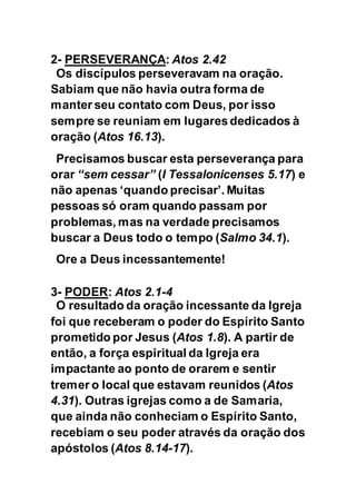 2- PERSEVERANÇA: Atos 2.42
Os discípulos perseveravam na oração.
Sabiam que não havia outra forma de
manter seu contato com Deus, por isso
sempre se reuniam em lugares dedicados à
oração (Atos 16.13).
Precisamos buscar esta perseverança para
orar “sem cessar” (I Tessalonicenses 5.17) e
não apenas ‘quando precisar’. Muitas
pessoas só oram quando passam por
problemas, mas na verdade precisamos
buscar a Deus todo o tempo (Salmo 34.1).
Ore a Deus incessantemente!
3- PODER: Atos 2.1-4
O resultado da oração incessante da Igreja
foi que receberam o poder do Espírito Santo
prometido por Jesus (Atos 1.8). A partir de
então, a força espiritual da Igreja era
impactante ao ponto de orarem e sentir
tremer o local que estavam reunidos (Atos
4.31). Outras igrejas como a de Samaria,
que ainda não conheciam o Espírito Santo,
recebiam o seu poder através da oração dos
apóstolos (Atos 8.14-17).
 